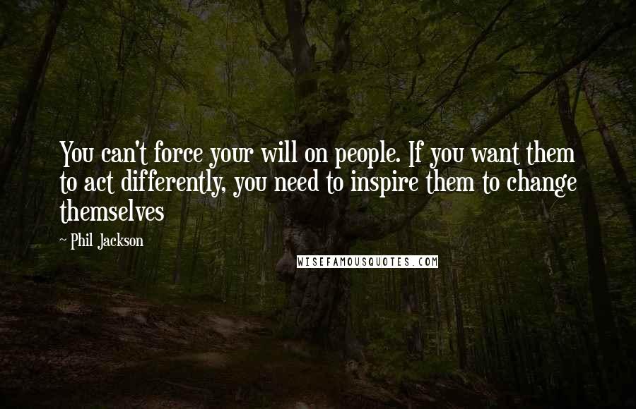 Phil Jackson Quotes: You can't force your will on people. If you want them to act differently, you need to inspire them to change themselves