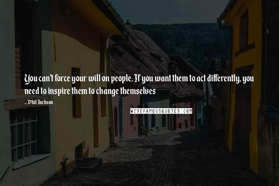 Phil Jackson Quotes: You can't force your will on people. If you want them to act differently, you need to inspire them to change themselves