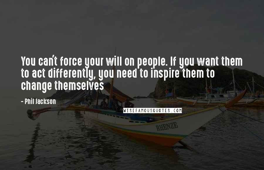 Phil Jackson Quotes: You can't force your will on people. If you want them to act differently, you need to inspire them to change themselves