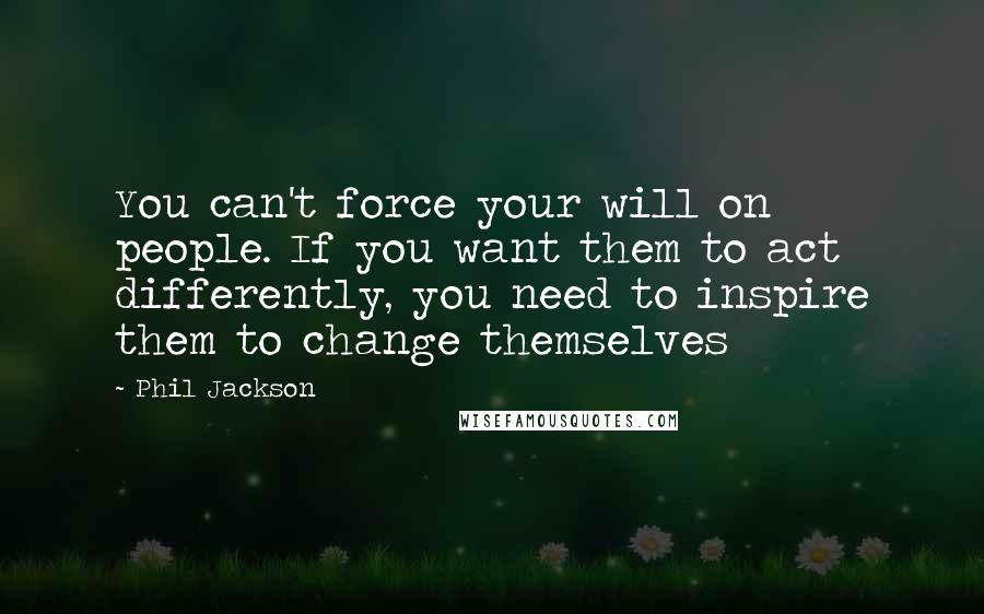 Phil Jackson Quotes: You can't force your will on people. If you want them to act differently, you need to inspire them to change themselves