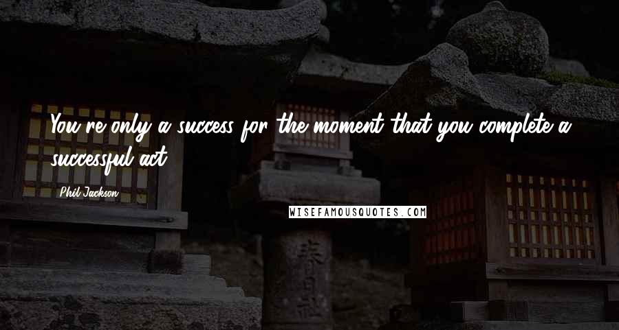 Phil Jackson Quotes: You're only a success for the moment that you complete a successful act.