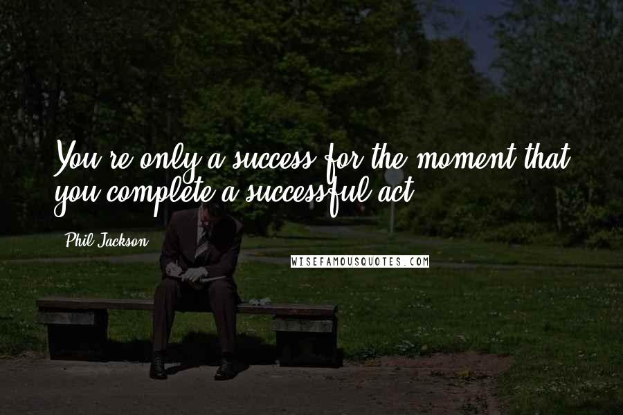 Phil Jackson Quotes: You're only a success for the moment that you complete a successful act.