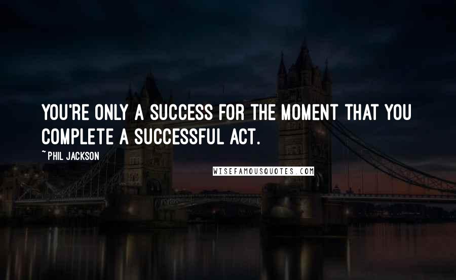 Phil Jackson Quotes: You're only a success for the moment that you complete a successful act.