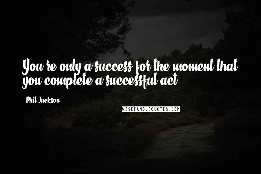 Phil Jackson Quotes: You're only a success for the moment that you complete a successful act.