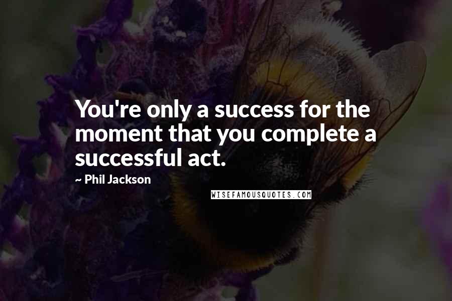 Phil Jackson Quotes: You're only a success for the moment that you complete a successful act.