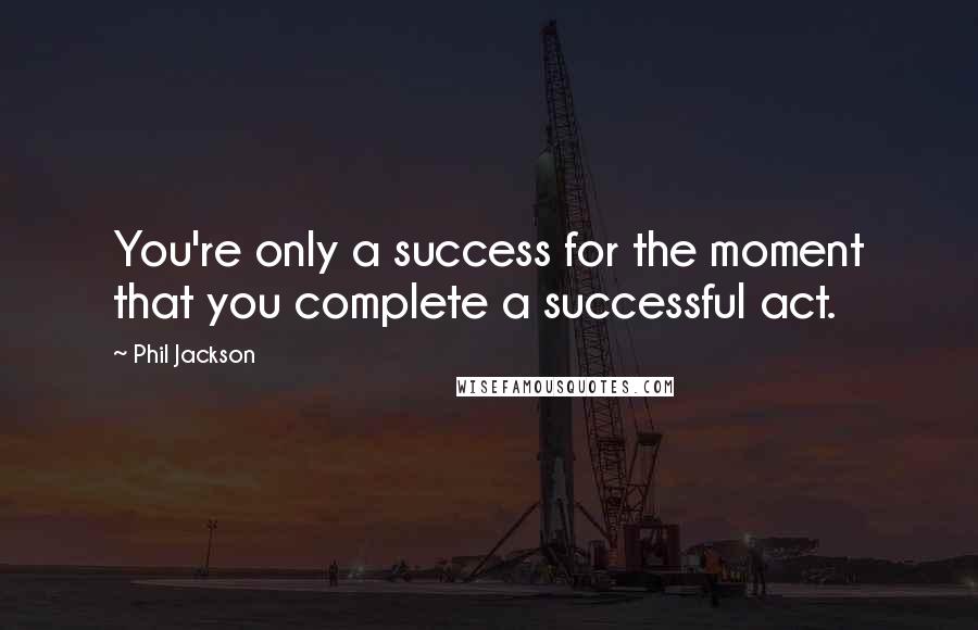 Phil Jackson Quotes: You're only a success for the moment that you complete a successful act.