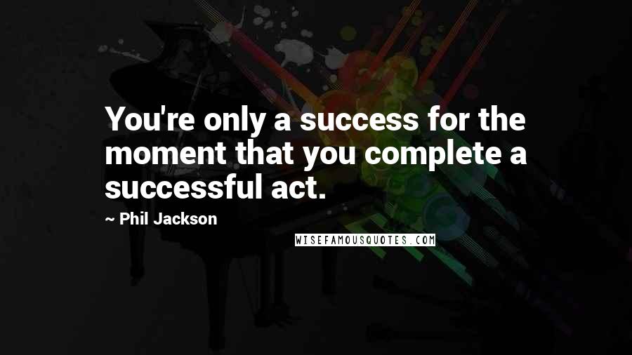 Phil Jackson Quotes: You're only a success for the moment that you complete a successful act.