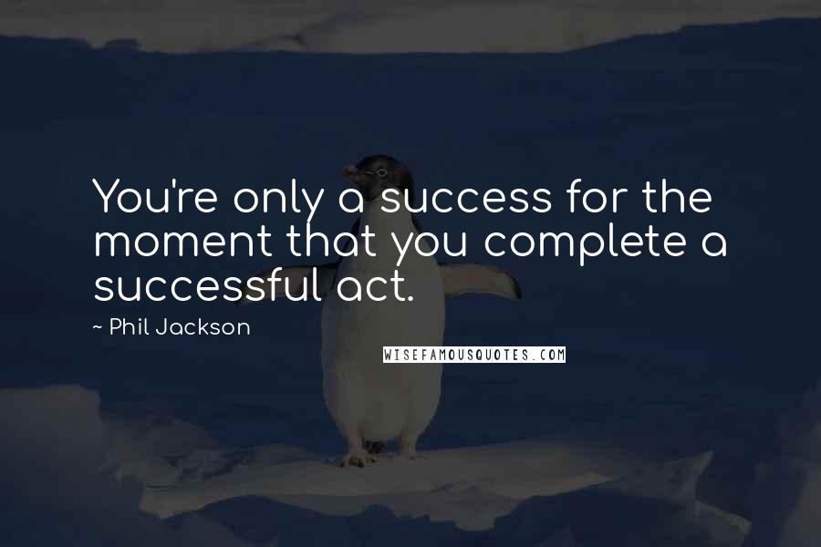 Phil Jackson Quotes: You're only a success for the moment that you complete a successful act.