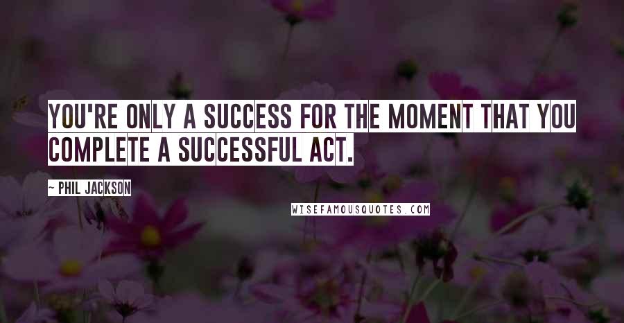 Phil Jackson Quotes: You're only a success for the moment that you complete a successful act.