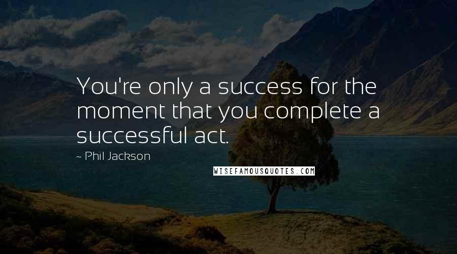 Phil Jackson Quotes: You're only a success for the moment that you complete a successful act.