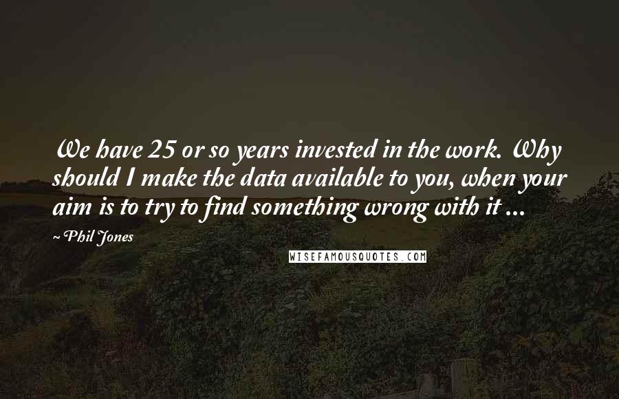 Phil Jones Quotes: We have 25 or so years invested in the work. Why should I make the data available to you, when your aim is to try to find something wrong with it ...