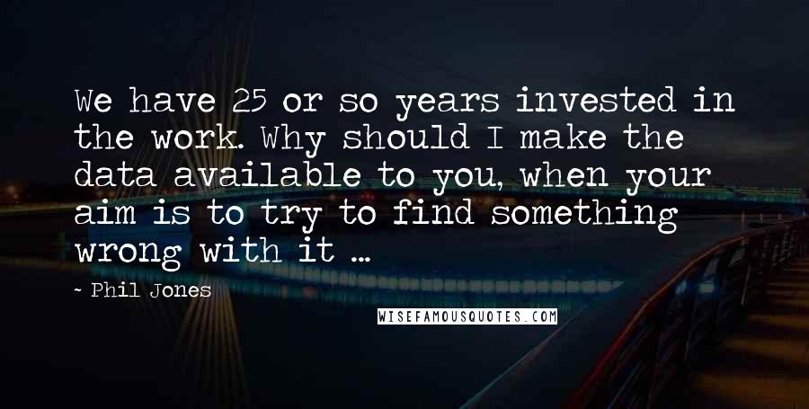 Phil Jones Quotes: We have 25 or so years invested in the work. Why should I make the data available to you, when your aim is to try to find something wrong with it ...