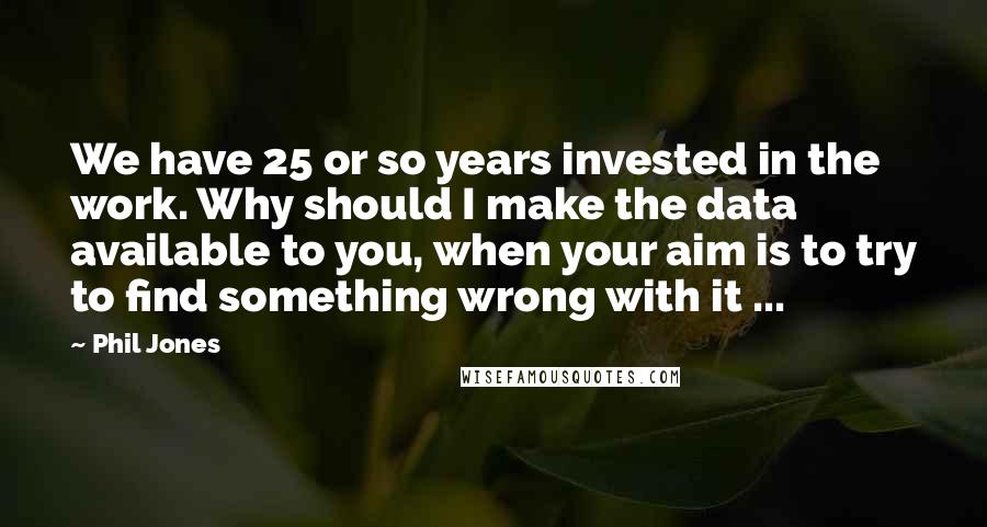 Phil Jones Quotes: We have 25 or so years invested in the work. Why should I make the data available to you, when your aim is to try to find something wrong with it ...