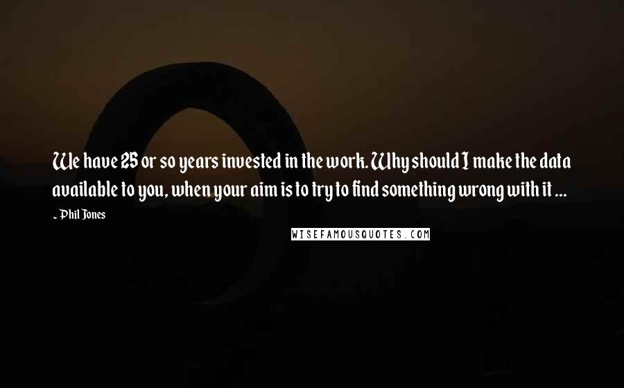 Phil Jones Quotes: We have 25 or so years invested in the work. Why should I make the data available to you, when your aim is to try to find something wrong with it ...