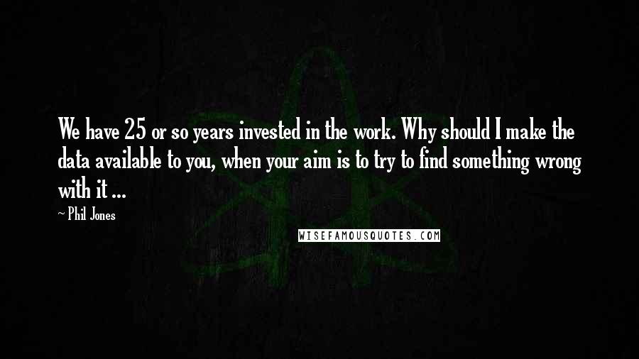 Phil Jones Quotes: We have 25 or so years invested in the work. Why should I make the data available to you, when your aim is to try to find something wrong with it ...