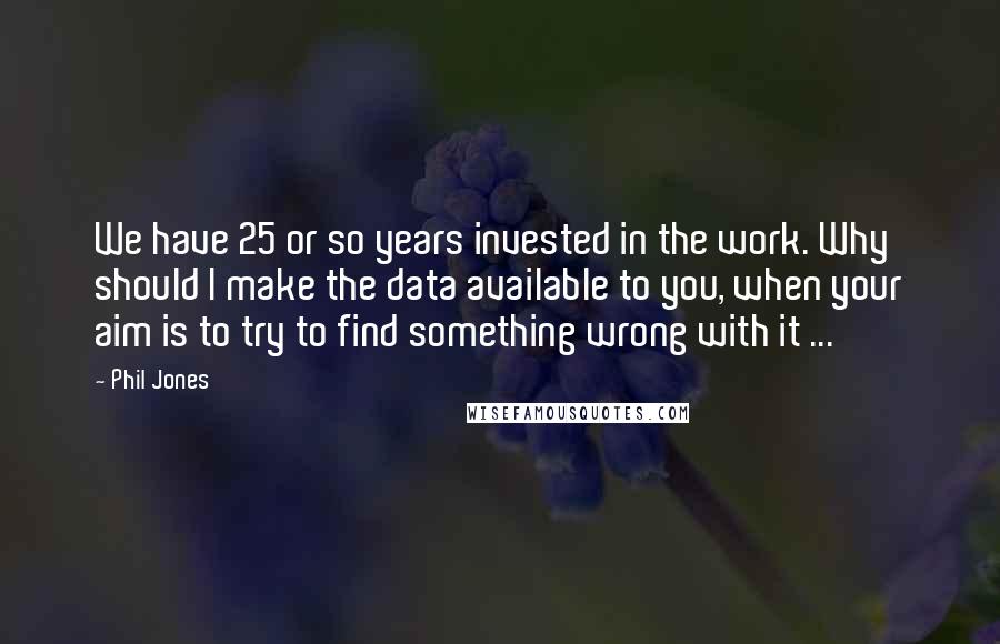 Phil Jones Quotes: We have 25 or so years invested in the work. Why should I make the data available to you, when your aim is to try to find something wrong with it ...