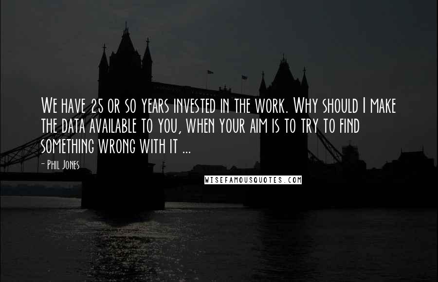 Phil Jones Quotes: We have 25 or so years invested in the work. Why should I make the data available to you, when your aim is to try to find something wrong with it ...