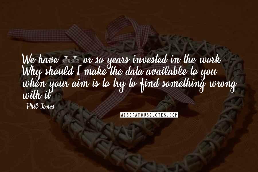 Phil Jones Quotes: We have 25 or so years invested in the work. Why should I make the data available to you, when your aim is to try to find something wrong with it ...