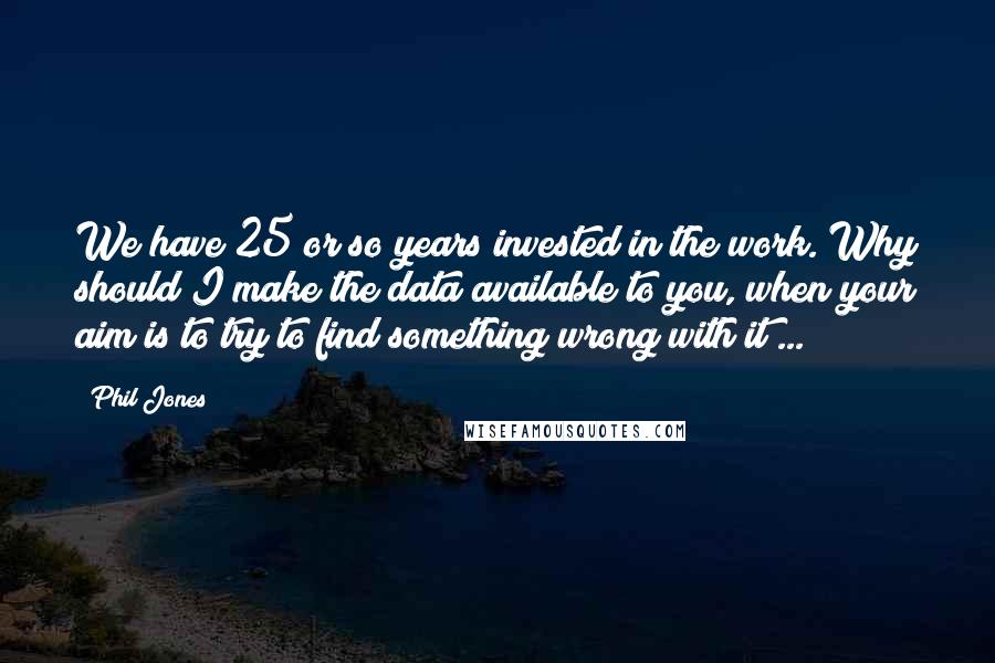 Phil Jones Quotes: We have 25 or so years invested in the work. Why should I make the data available to you, when your aim is to try to find something wrong with it ...