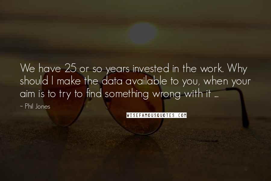 Phil Jones Quotes: We have 25 or so years invested in the work. Why should I make the data available to you, when your aim is to try to find something wrong with it ...