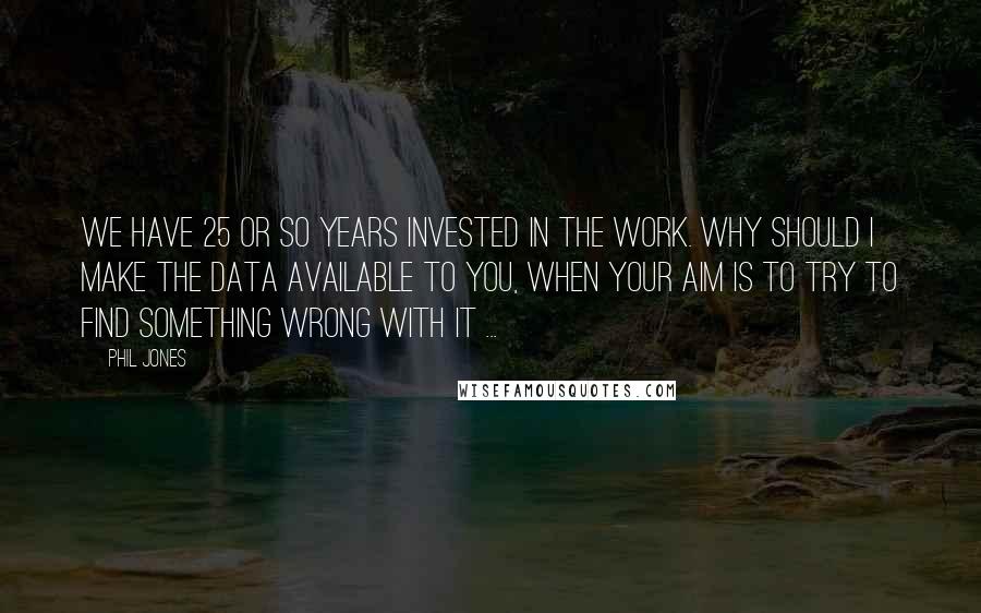 Phil Jones Quotes: We have 25 or so years invested in the work. Why should I make the data available to you, when your aim is to try to find something wrong with it ...