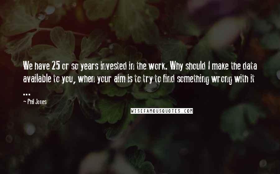 Phil Jones Quotes: We have 25 or so years invested in the work. Why should I make the data available to you, when your aim is to try to find something wrong with it ...