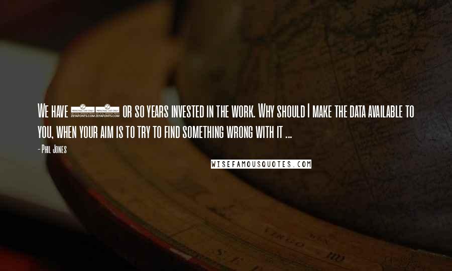 Phil Jones Quotes: We have 25 or so years invested in the work. Why should I make the data available to you, when your aim is to try to find something wrong with it ...