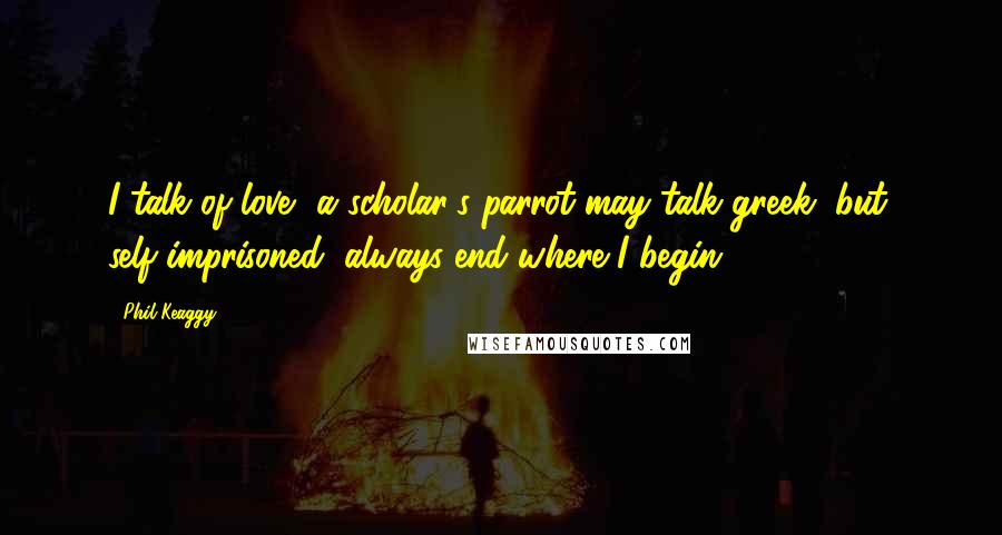 Phil Keaggy Quotes: I talk of love, a scholar's parrot may talk greek, but, self-imprisoned, always end where I begin.