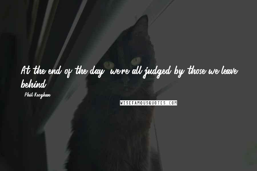 Phil Keoghan Quotes: At the end of the day, we're all judged by those we leave behind.