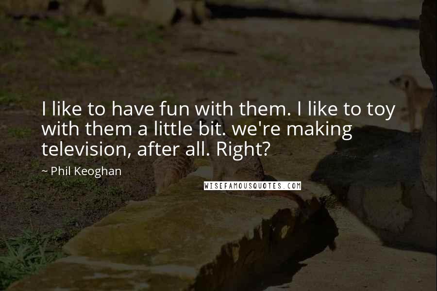 Phil Keoghan Quotes: I like to have fun with them. I like to toy with them a little bit. we're making television, after all. Right?
