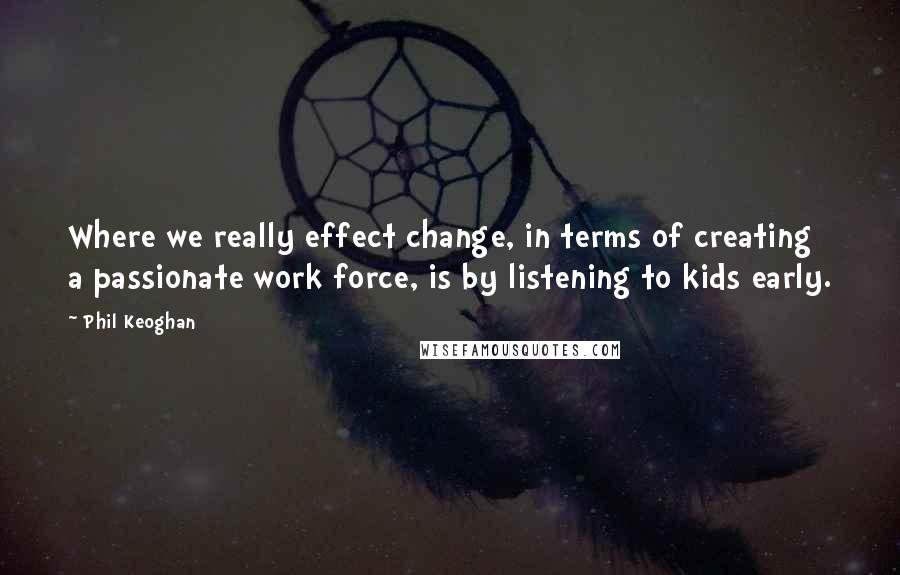 Phil Keoghan Quotes: Where we really effect change, in terms of creating a passionate work force, is by listening to kids early.