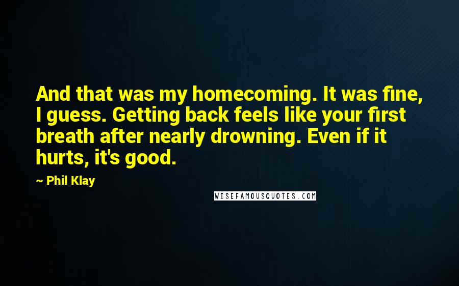 Phil Klay Quotes: And that was my homecoming. It was fine, I guess. Getting back feels like your first breath after nearly drowning. Even if it hurts, it's good.