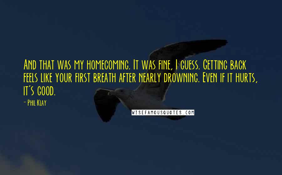 Phil Klay Quotes: And that was my homecoming. It was fine, I guess. Getting back feels like your first breath after nearly drowning. Even if it hurts, it's good.