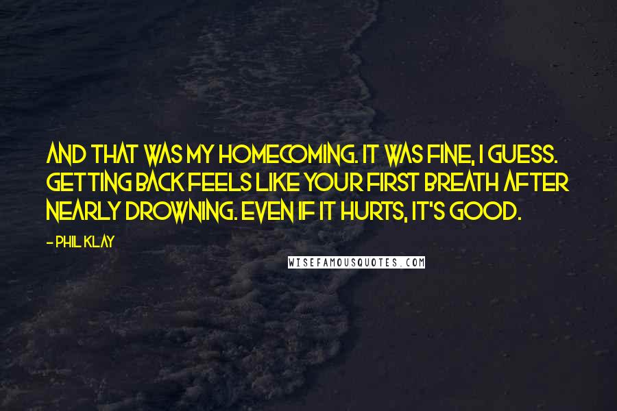 Phil Klay Quotes: And that was my homecoming. It was fine, I guess. Getting back feels like your first breath after nearly drowning. Even if it hurts, it's good.