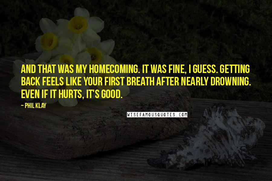 Phil Klay Quotes: And that was my homecoming. It was fine, I guess. Getting back feels like your first breath after nearly drowning. Even if it hurts, it's good.