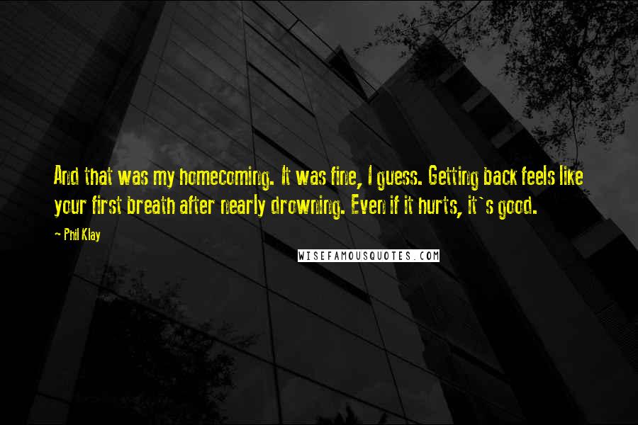 Phil Klay Quotes: And that was my homecoming. It was fine, I guess. Getting back feels like your first breath after nearly drowning. Even if it hurts, it's good.