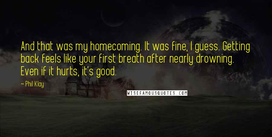 Phil Klay Quotes: And that was my homecoming. It was fine, I guess. Getting back feels like your first breath after nearly drowning. Even if it hurts, it's good.