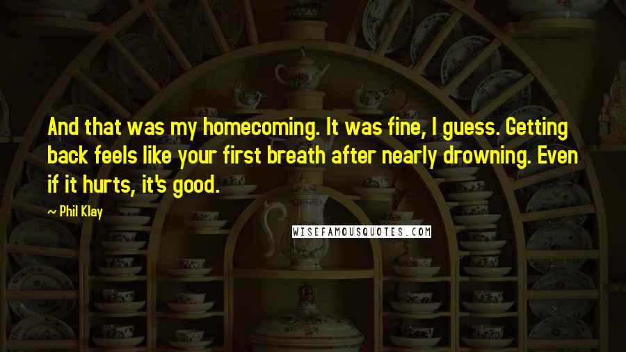 Phil Klay Quotes: And that was my homecoming. It was fine, I guess. Getting back feels like your first breath after nearly drowning. Even if it hurts, it's good.