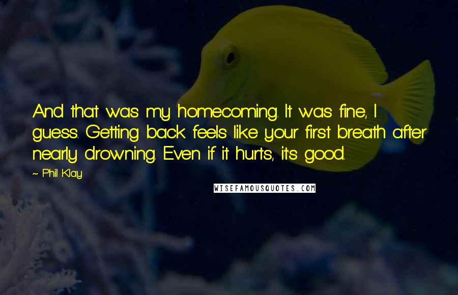 Phil Klay Quotes: And that was my homecoming. It was fine, I guess. Getting back feels like your first breath after nearly drowning. Even if it hurts, it's good.