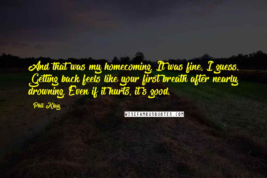 Phil Klay Quotes: And that was my homecoming. It was fine, I guess. Getting back feels like your first breath after nearly drowning. Even if it hurts, it's good.