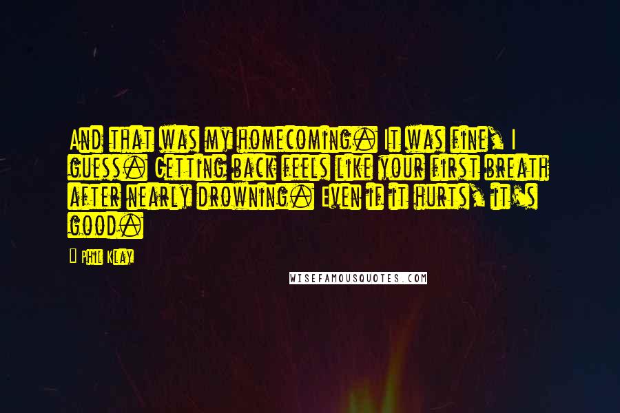 Phil Klay Quotes: And that was my homecoming. It was fine, I guess. Getting back feels like your first breath after nearly drowning. Even if it hurts, it's good.