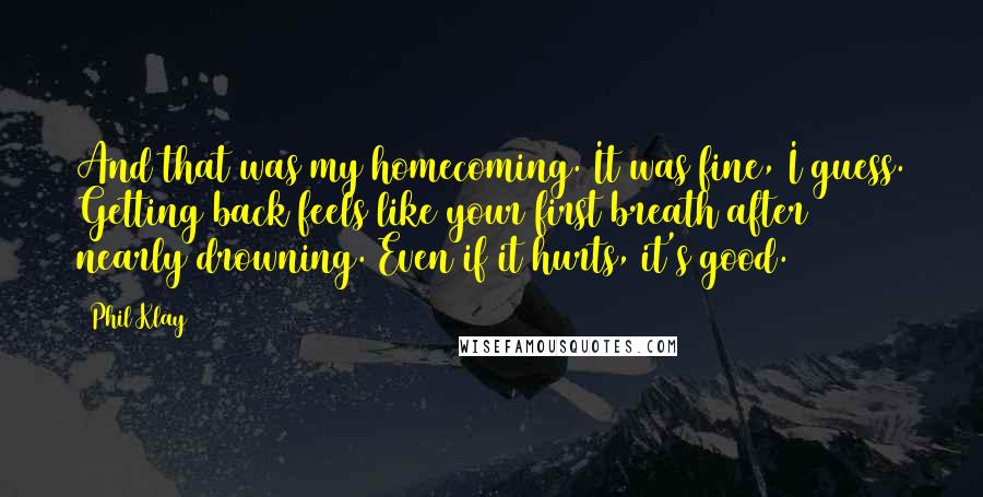 Phil Klay Quotes: And that was my homecoming. It was fine, I guess. Getting back feels like your first breath after nearly drowning. Even if it hurts, it's good.