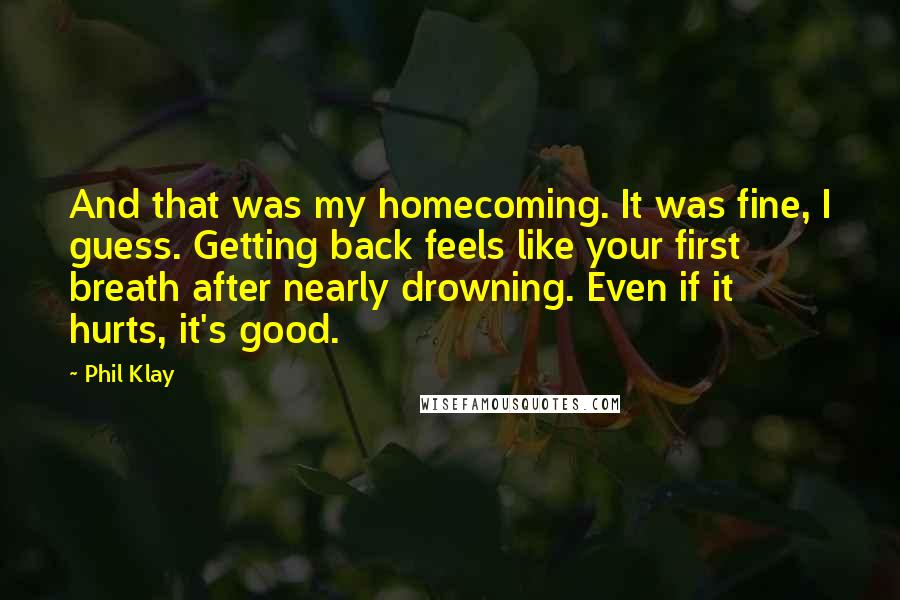 Phil Klay Quotes: And that was my homecoming. It was fine, I guess. Getting back feels like your first breath after nearly drowning. Even if it hurts, it's good.