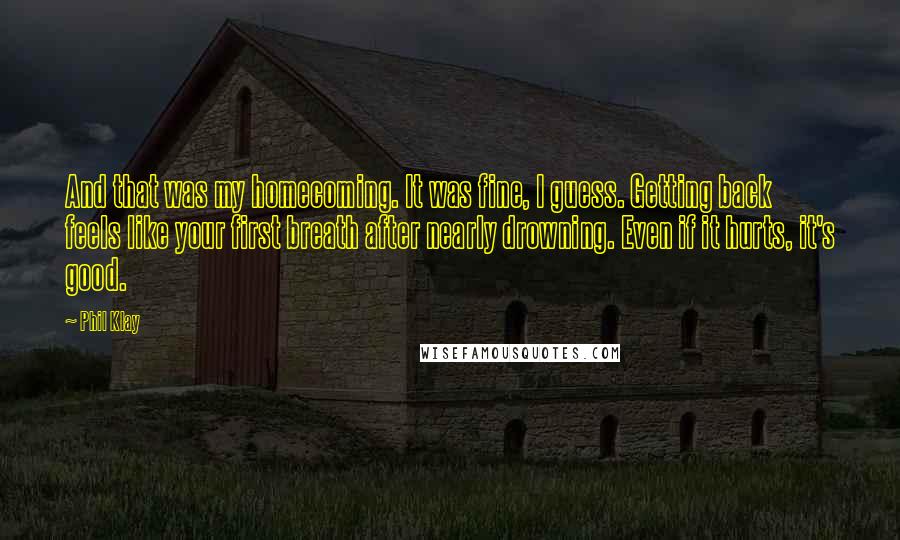 Phil Klay Quotes: And that was my homecoming. It was fine, I guess. Getting back feels like your first breath after nearly drowning. Even if it hurts, it's good.