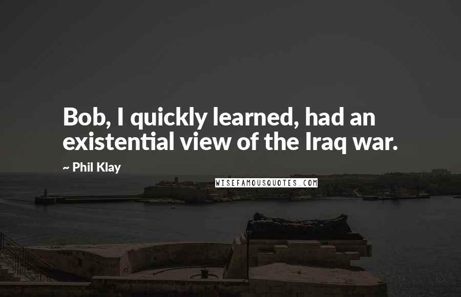 Phil Klay Quotes: Bob, I quickly learned, had an existential view of the Iraq war.