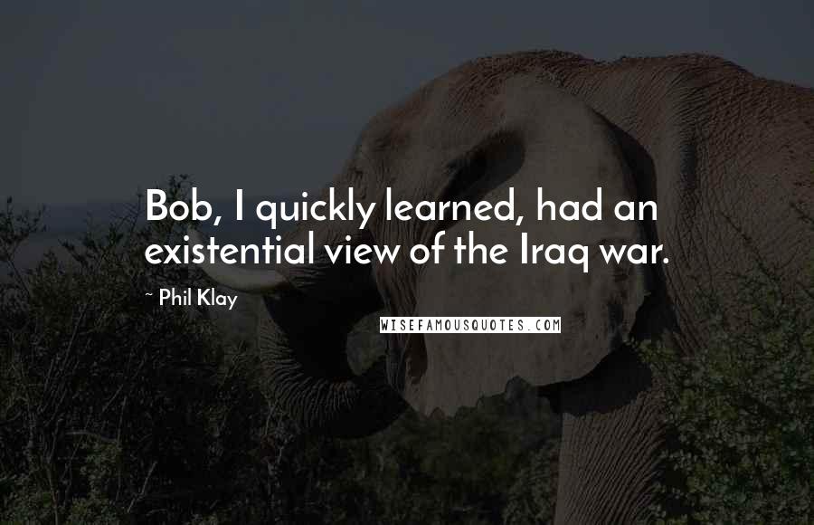 Phil Klay Quotes: Bob, I quickly learned, had an existential view of the Iraq war.