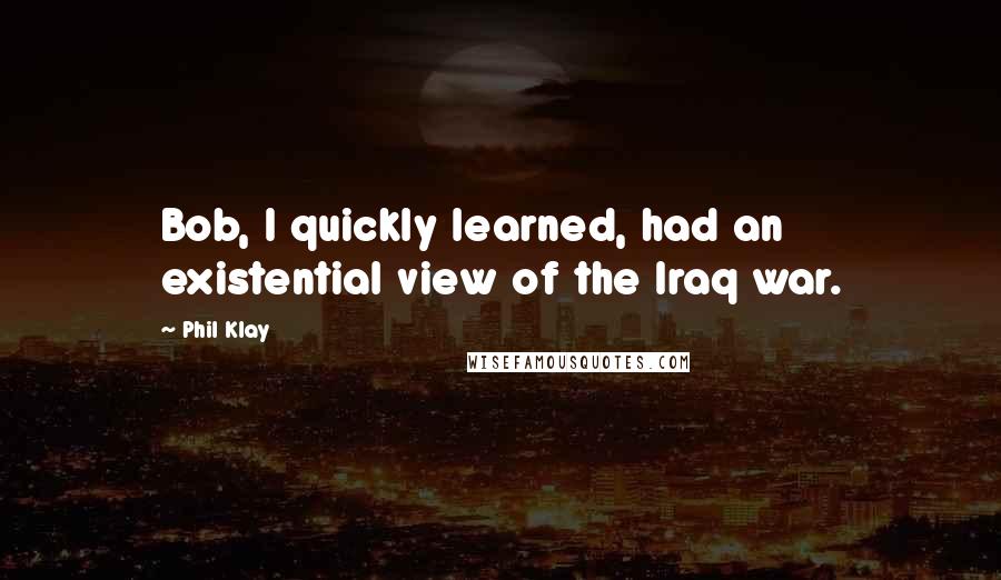 Phil Klay Quotes: Bob, I quickly learned, had an existential view of the Iraq war.