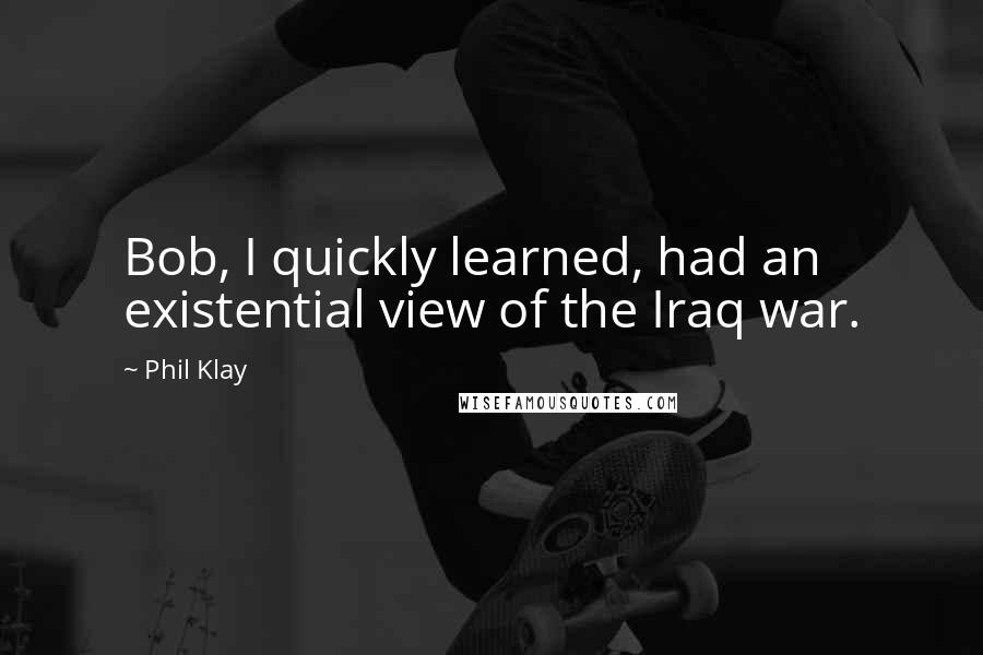 Phil Klay Quotes: Bob, I quickly learned, had an existential view of the Iraq war.
