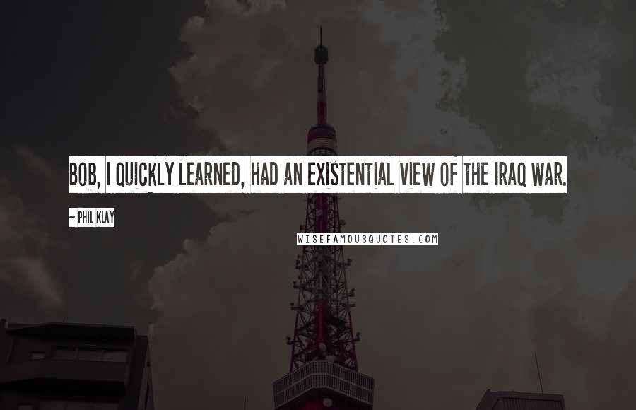 Phil Klay Quotes: Bob, I quickly learned, had an existential view of the Iraq war.