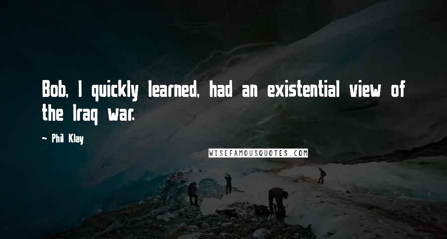 Phil Klay Quotes: Bob, I quickly learned, had an existential view of the Iraq war.